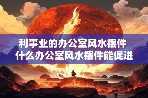 利事业的办公室风水摆件 什么办公室风水摆件能促进事业发展