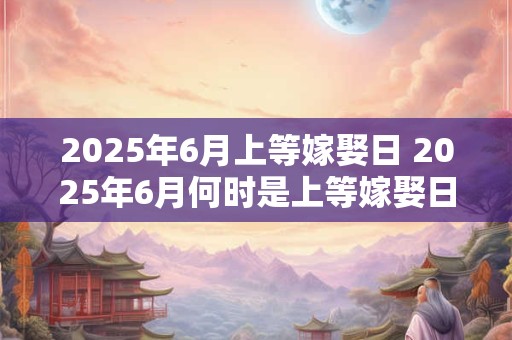 2025年6月上等嫁娶日 2025年6月何时是上等嫁娶日