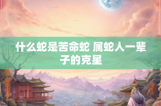 什么蛇是苦命蛇 属蛇人一辈子的克星