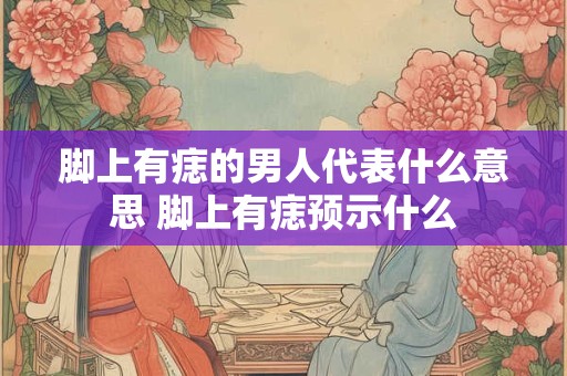 脚上有痣的男人代表什么意思 脚上有痣预示什么