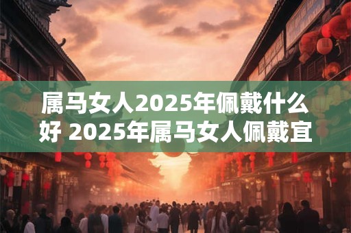 属马女人2025年佩戴什么好 2025年属马女人佩戴宜忌