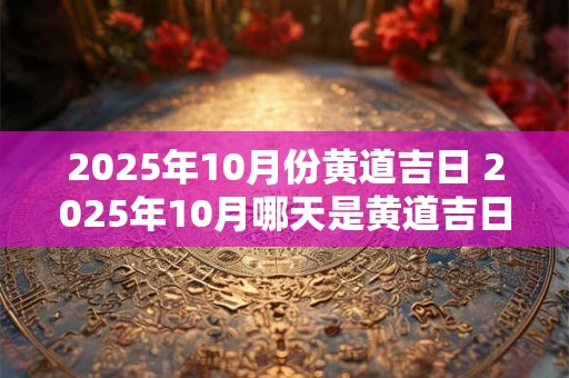 2025年10月份黄道吉日 2025年10月哪天是黄道吉日