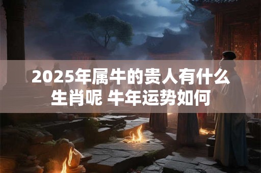 2026年属牛的贵人有什么生肖呢 牛年运势如何