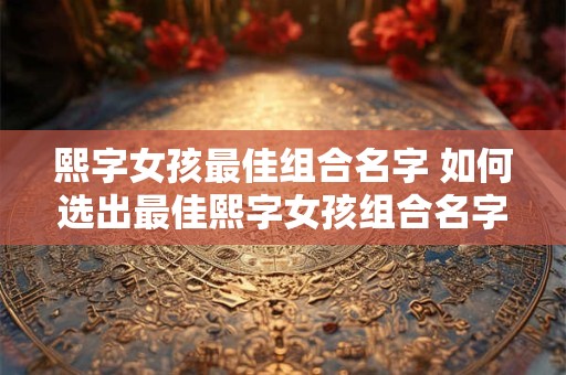 熙字女孩最佳组合名字 如何选出最佳熙字女孩组合名字