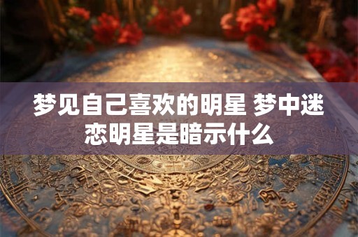 梦见自己喜欢的明星 梦中迷恋明星是暗示什么