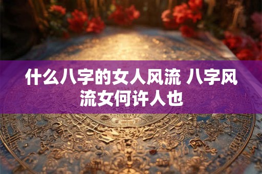 什么八字的女人风流 八字风流女何许人也