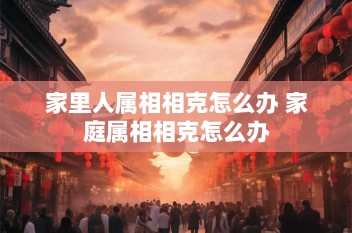 家里人属相相克怎么办 家庭属相相克怎么办