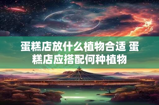 蛋糕店放什么植物合适 蛋糕店应搭配何种植物