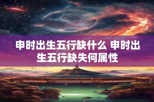 申时出生五行缺什么 申时出生五行缺失何属性