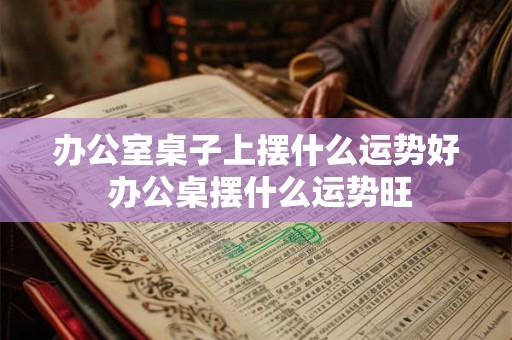 办公室桌子上摆什么运势好 办公桌摆什么运势旺