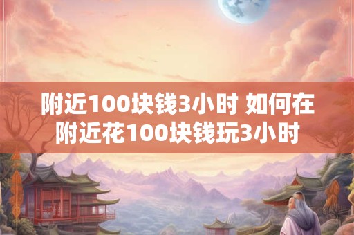 附近100块钱3小时 如何在附近花100块钱玩3小时