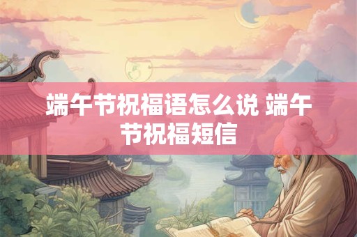 端午节祝福语怎么说 端午节祝福短信