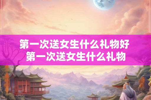 第一次送女生什么礼物好 第一次送女生什么礼物