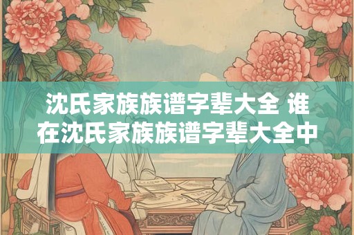沈氏家族族谱字辈大全 谁在沈氏家族族谱字辈大全中排第一