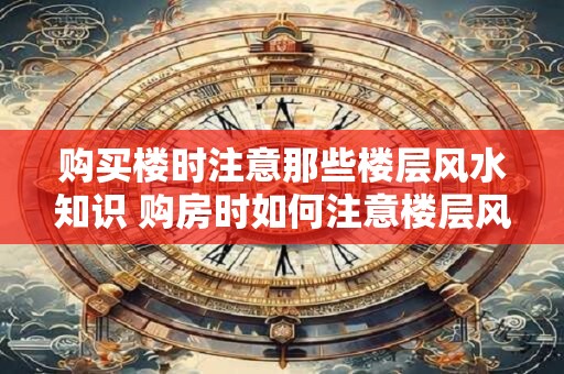 购买楼时注意那些楼层风水知识 购房时如何注意楼层风水