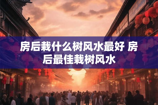房后栽什么树风水最好 房后最佳栽树风水