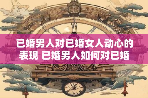 已婚男人对已婚女人动心的表现 已婚男人如何对已婚女人动心