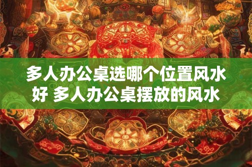 多人办公桌选哪个位置风水好 多人办公桌摆放的风水位置
