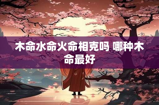 木命水命火命相克吗 哪种木命最好