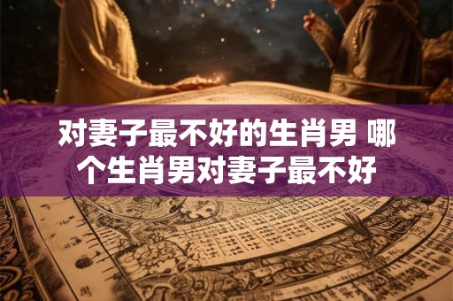 对妻子最不好的生肖男 哪个生肖男对妻子最不好