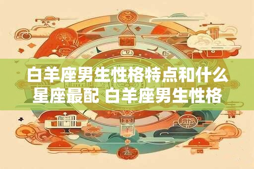 白羊座男生性格特点和什么星座最配 白羊座男生性格及配对星座