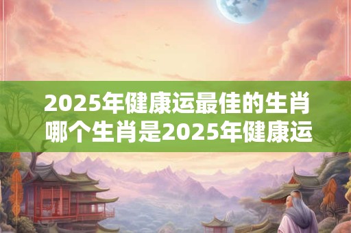 2025年健康运最佳的生肖 哪个生肖是2025年健康运最佳