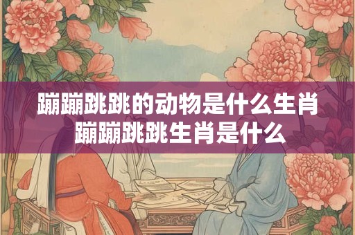 蹦蹦跳跳的动物是什么生肖 蹦蹦跳跳生肖是什么