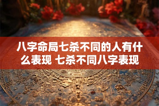 八字命局七杀不同的人有什么表现 七杀不同八字表现如何