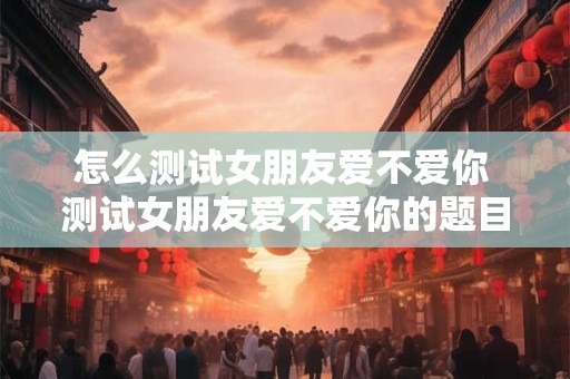 怎么测试女朋友爱不爱你 测试女朋友爱不爱你的题目