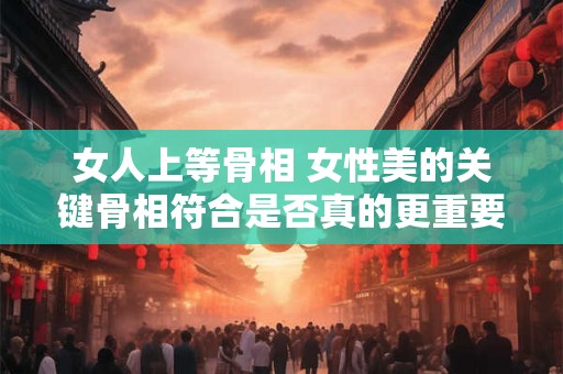 女人上等骨相 女性美的关键骨相符合是否真的更重要