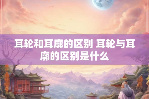 耳轮和耳廓的区别 耳轮与耳廓的区别是什么