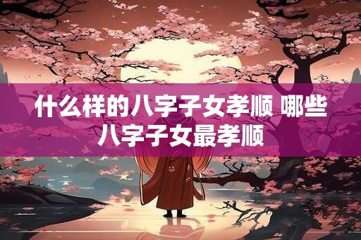 什么样的八字子女孝顺 哪些八字子女最孝顺