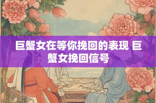 巨蟹女在等你挽回的表现 巨蟹女挽回信号