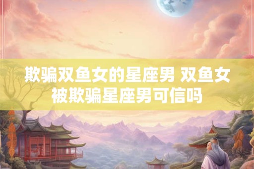欺骗双鱼女的星座男 双鱼女被欺骗星座男可信吗
