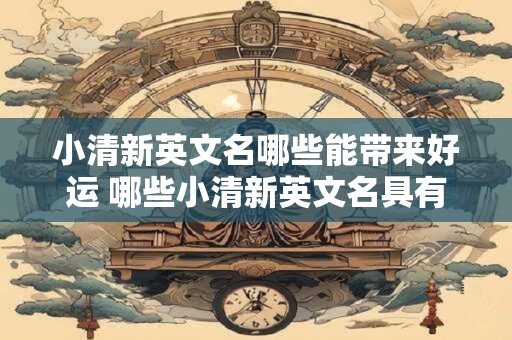 小清新英文名哪些能带来好运 哪些小清新英文名具有好运气