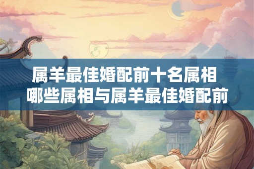 属羊最佳婚配前十名属相 哪些属相与属羊最佳婚配前十名