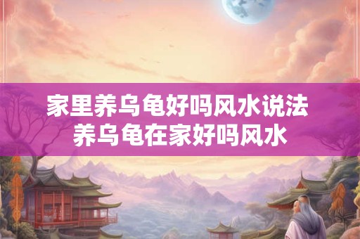 家里养乌龟好吗风水说法 养乌龟在家好吗风水