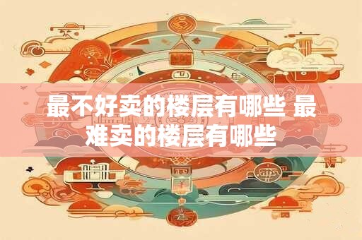 最不好卖的楼层有哪些 最难卖的楼层有哪些
