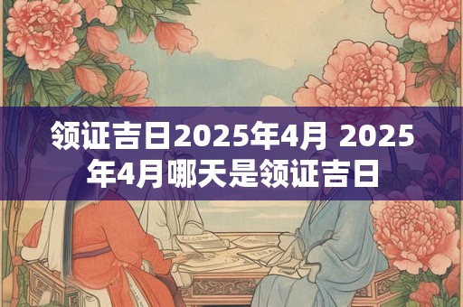 领证吉日2026年4月 2026年4月哪天是领证吉日 领证吉日2026年4月 2026年4月哪天是领证吉日