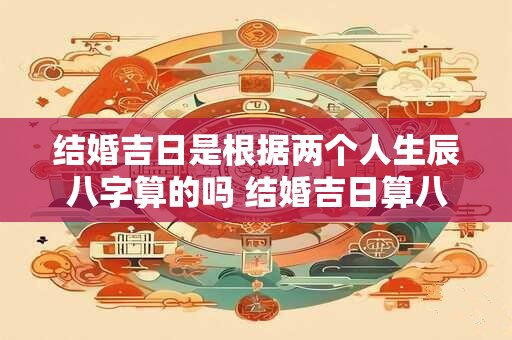 结婚吉日是根据两个人生辰八字算的吗 结婚吉日算八字吗