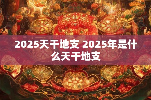 2025天干地支 2025年是什么天干地支