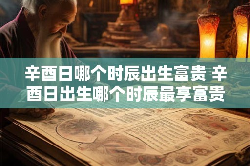 辛酉日哪个时辰出生富贵 辛酉日出生哪个时辰最享富贵