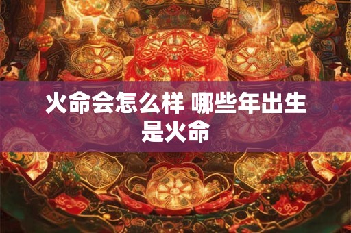 火命会怎么样 哪些年出生是火命