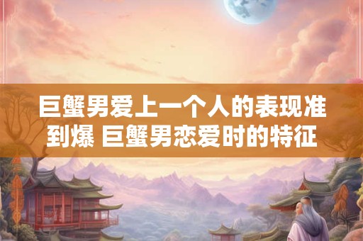 巨蟹男爱上一个人的表现准到爆 巨蟹男恋爱时的特征是什么