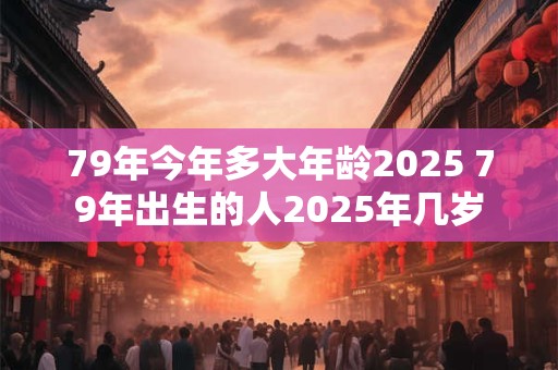 79年今年多大年龄2025 79年出生的人2025年几岁