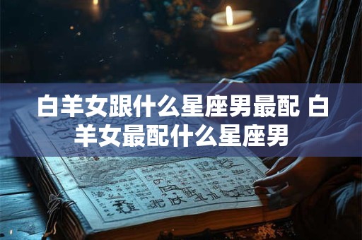 白羊女跟什么星座男最配 白羊女最配什么星座男