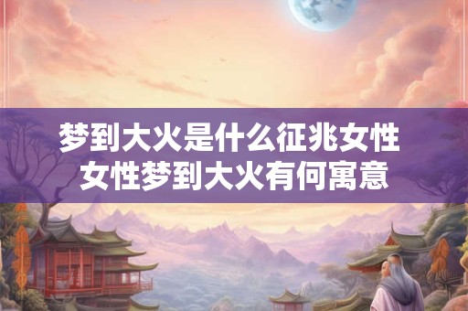 梦到大火是什么征兆女性 女性梦到大火有何寓意