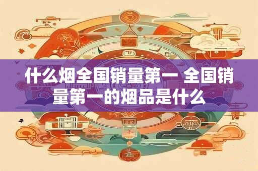 什么烟全国销量第一 全国销量第一的烟品是什么