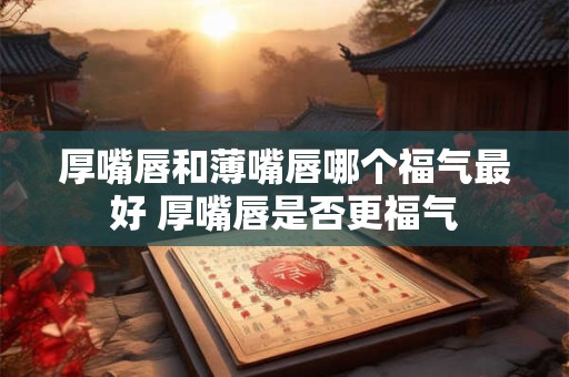 厚嘴唇和薄嘴唇哪个福气最好 厚嘴唇是否更福气