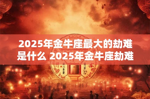 2025年金牛座最大的劫难是什么 2025年金牛座劫难何在